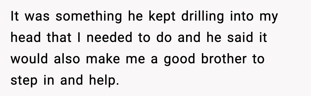 It was something he kept drilling into my head that I needed to do and he said it would also make me a good brother to step in and help.