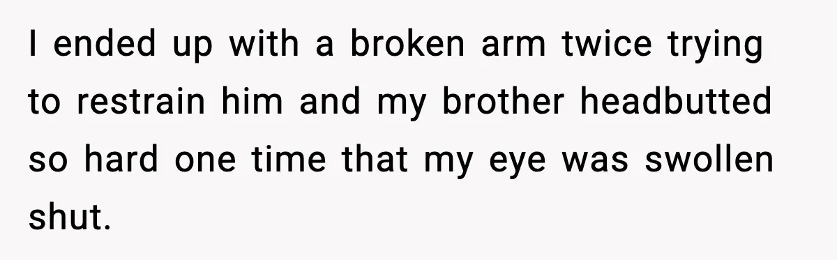 I ended up with a broken arm twice trying to restrain him and my brother headbutted so hard one time that my eye was swollen shut.