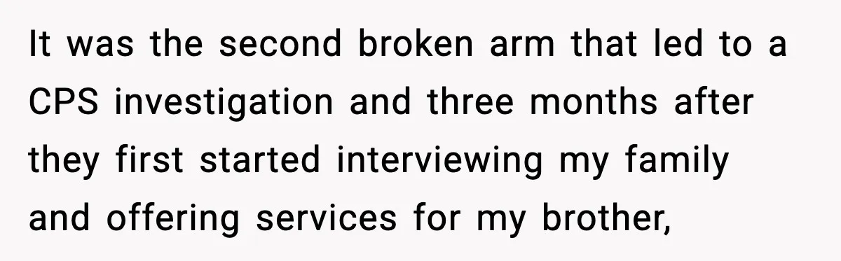 It was the second broken arm that led to a CPS investigation and three months after they first started interviewing my family and offering services for my brother,