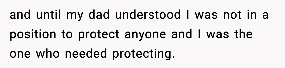 and until my dad understood I was not in a position to protect anyone and I was the one who needed protecting.