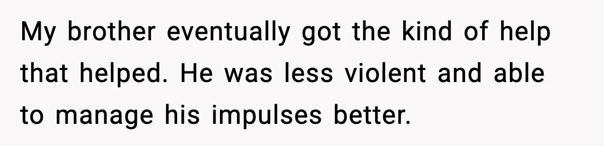 My brother eventually got the kind of help that helped. He was less violent and able to manage his impulses better.