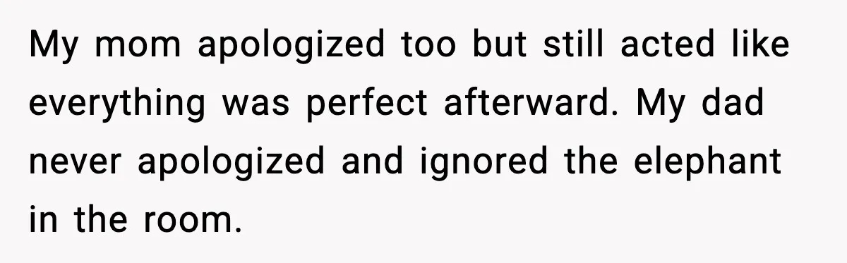 My mom apologized too but still acted like everything was perfect afterward. My dad never apologized and ignored the elephant in the room.