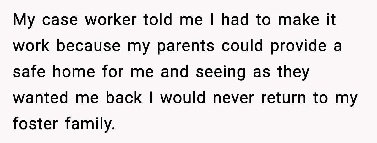 My case worker told me I had to make it work because my parents could provide a safe home for me and seeing as they wanted me back I would...