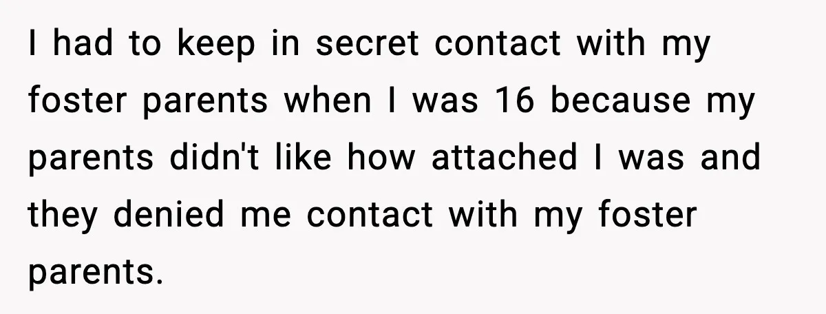 I had to keep in secret contact with my foster parents when I was 16 because my parents didn't like how attached I was and they denied me contact with...