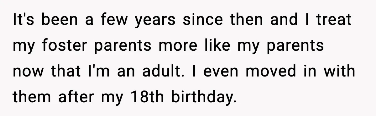 It's been a few years since then and I treat my foster parents more like my parents now that I'm an adult. I even moved in with them after my...