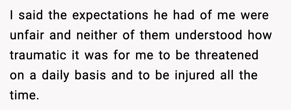 I said the expectations he had of me were unfair and neither of them understood how traumatic it was for me to be threatened on a daily basis and to...