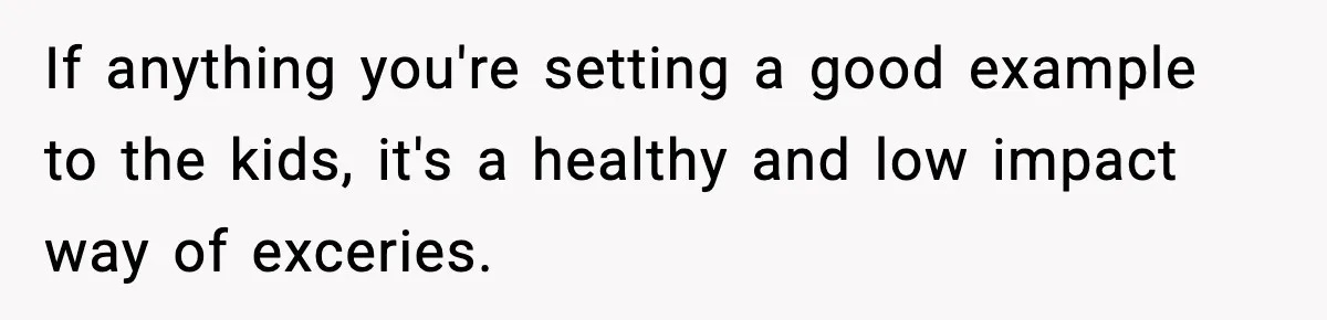 If anything you're setting a good example to the kids, it's a healthy and low impact way of exceries.