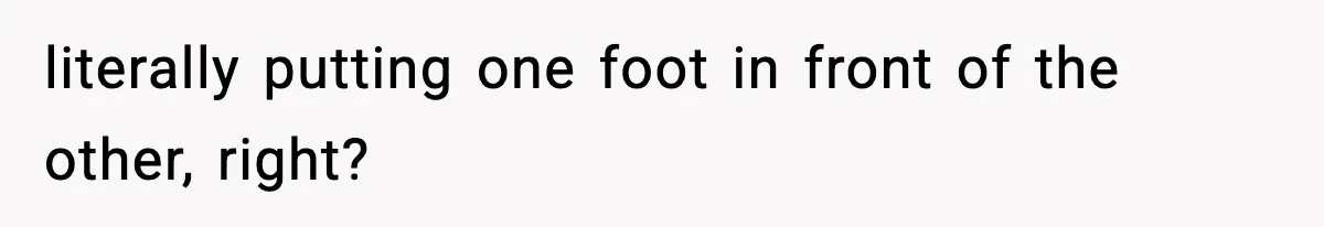 literally putting one foot in front of the other, right?