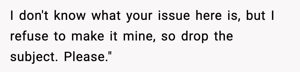 I don't know what your issue here is, but I refuse to make it mine, so drop the subject. Please."