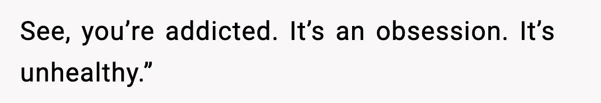 See, you’re addicted. It’s an obsession. It’s unhealthy.”