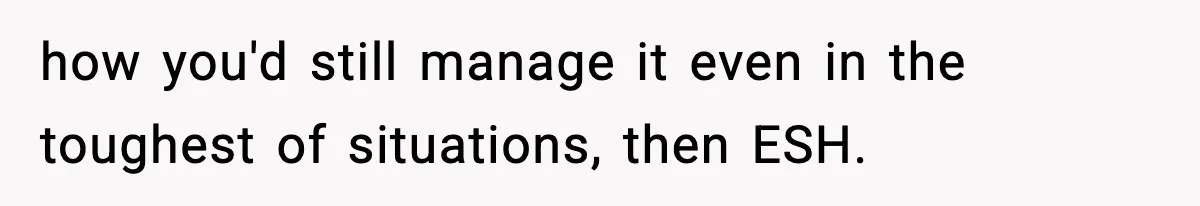 how you'd still manage it even in the toughest of situations, then ESH.