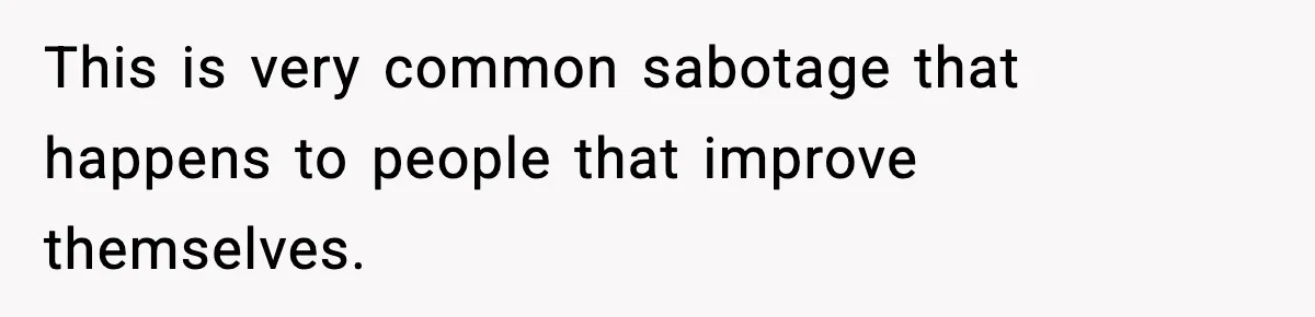 This is very common sabotage that happens to people that improve themselves.
