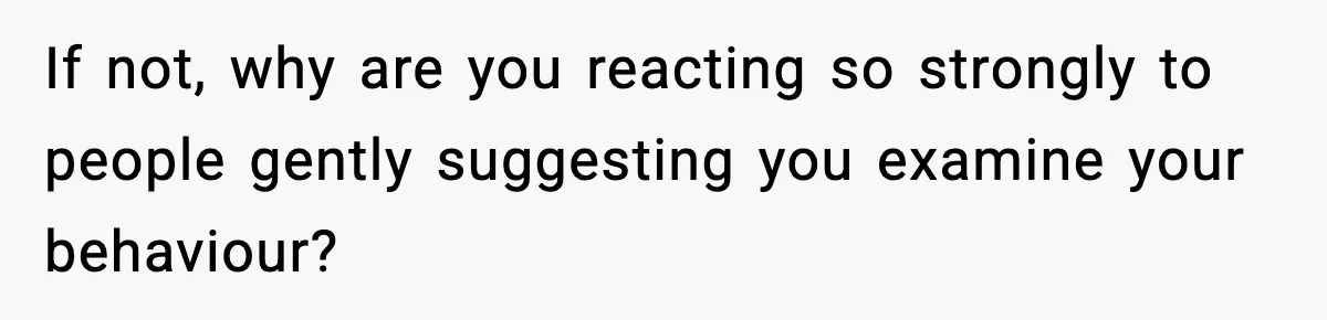 If not, why are you reacting so strongly to people gently suggesting you examine your behaviour?