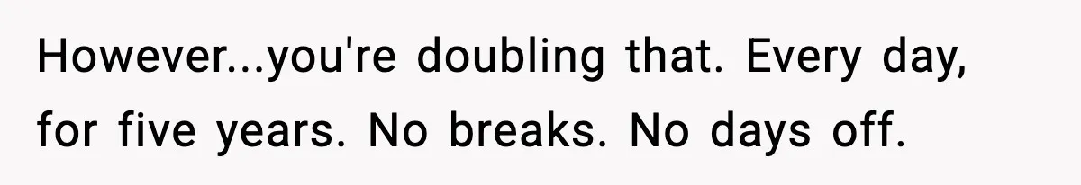 However...you're doubling that. Every day, for five years. No breaks. No days off.