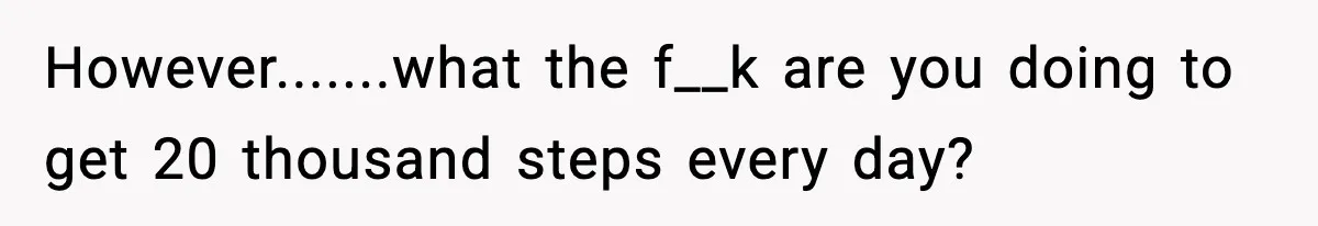 However.......what the f__k are you doing to get 20 thousand steps every day?