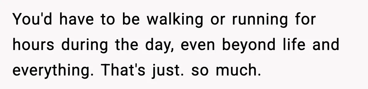 You'd have to be walking or running for hours during the day, even beyond life and everything. That's just. so much.