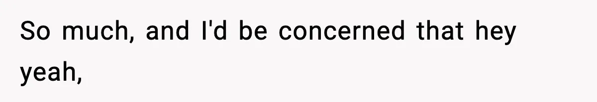 So much, and I'd be concerned that hey yeah,