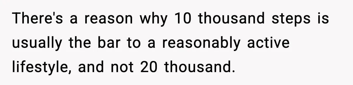 There's a reason why 10 thousand steps is usually the bar to a reasonably active lifestyle, and not 20 thousand.