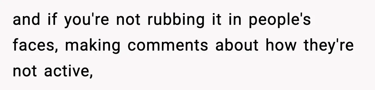 and if you're not rubbing it in people's faces, making comments about how they're not active,