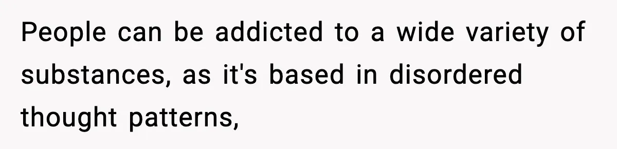 People can be addicted to a wide variety of substances, as it's based in disordered thought patterns,