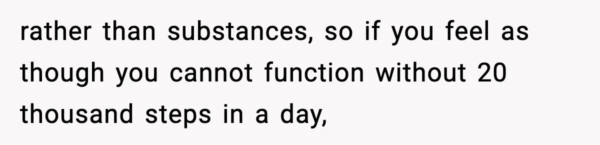 rather than substances, so if you feel as though you cannot function without 20 thousand steps in a day,