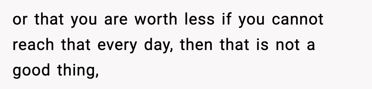 or that you are worth less if you cannot reach that every day, then that is not a good thing,