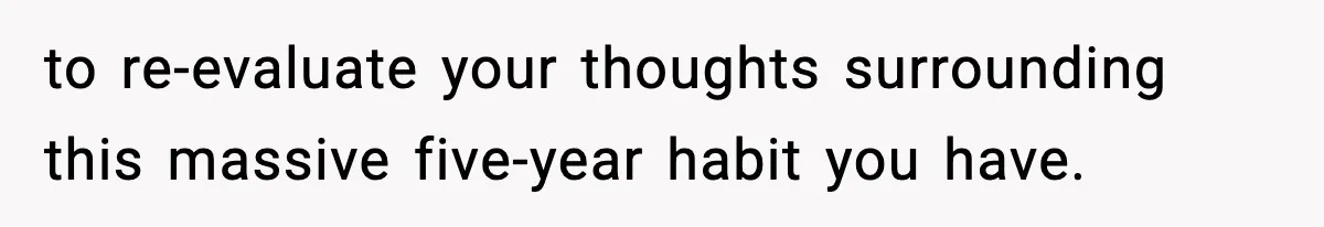 to re-evaluate your thoughts surrounding this massive five-year habit you have.