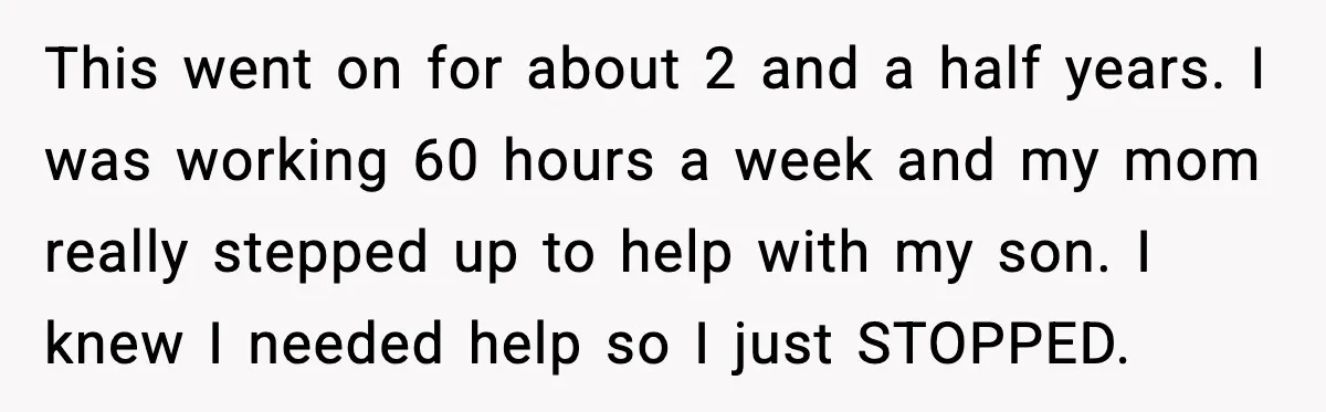 This went on for about 2 and a half years. I was working 60 hours a week and my mom really stepped up to help with my son. I knew...