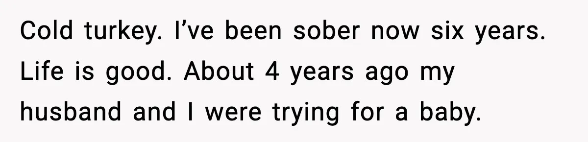 Cold turkey. I’ve been sober now six years. Life is good. About 4 years ago my husband and I were trying for a baby.