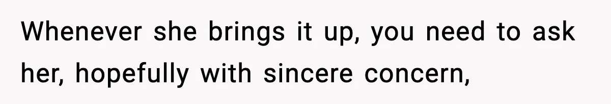 Whenever she brings it up, you need to ask her, hopefully with sincere concern,