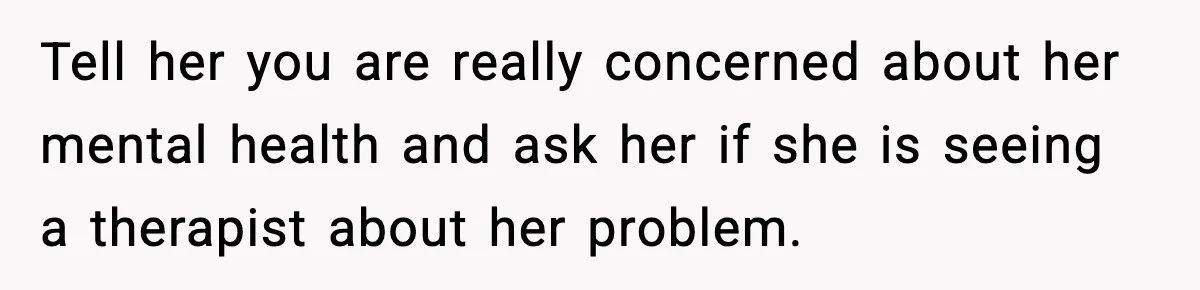 Tell her you are really concerned about her mental health and ask her if she is seeing a therapist about her problem.