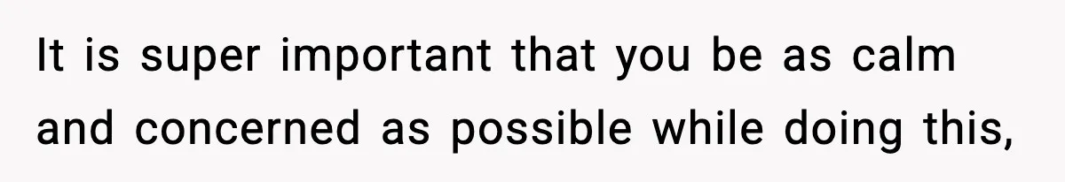 It is super important that you be as calm and concerned as possible while doing this,