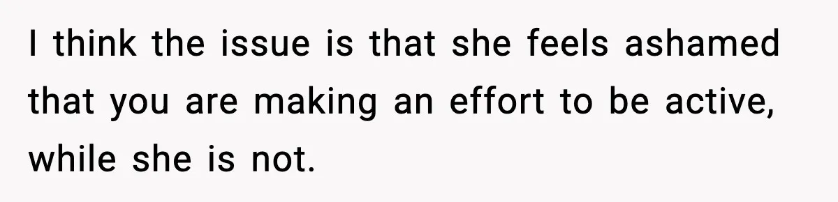 I think the issue is that she feels ashamed that you are making an effort to be active, while she is not.