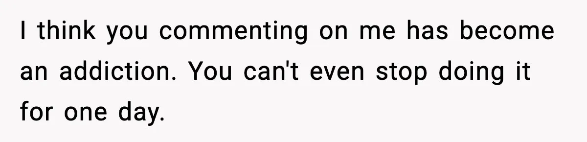I think you commenting on me has become an addiction. You can't even stop doing it for one day.