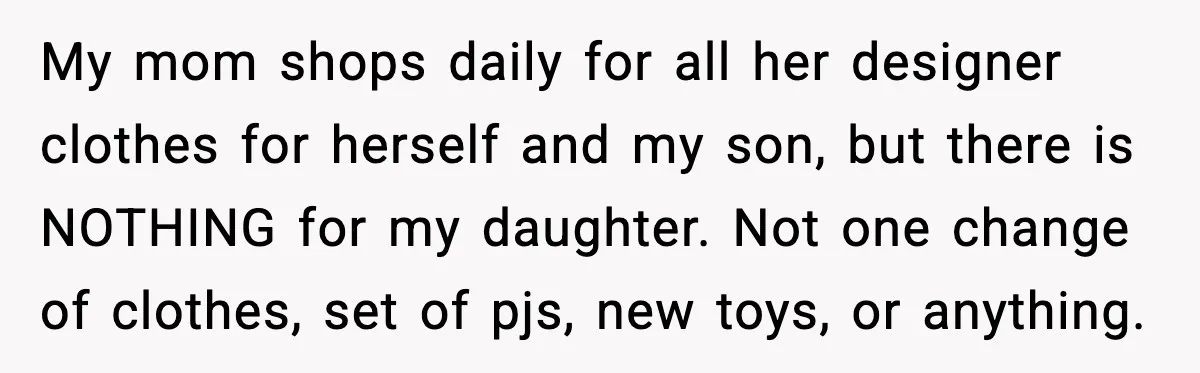 My mom shops daily for all her designer clothes for herself and my son, but there is NOTHING for my daughter. Not one change of clothes, set of pjs, new...