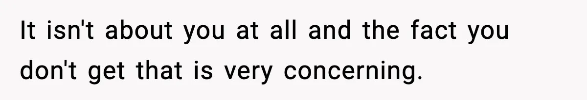It isn't about you at all and the fact you don't get that is very concerning.