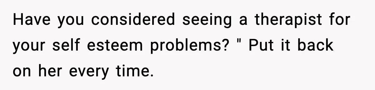 Have you considered seeing a therapist for your self esteem problems? " Put it back on her every time.