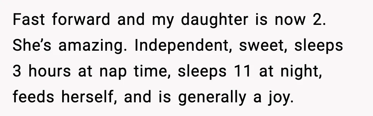 Fast forward and my daughter is now 2. She’s amazing. Independent, sweet, sleeps 3 hours at nap time, sleeps 11 at night, feeds herself, and is generally a joy.