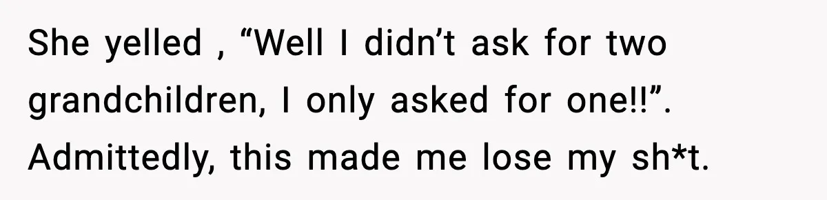 She yelled , “Well I didn’t ask for two grandchildren, I only asked for one!!”. Admittedly, this made me lose my sh*t.