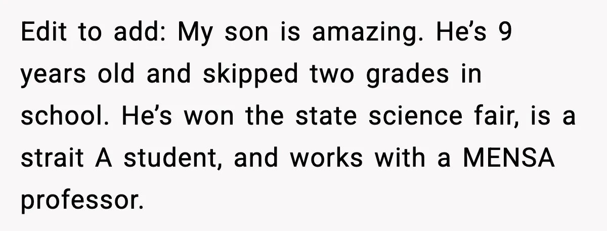 Edit to add: My son is amazing. He’s 9 years old and skipped two grades in school. He’s won the state science fair, is a strait A student, and works...