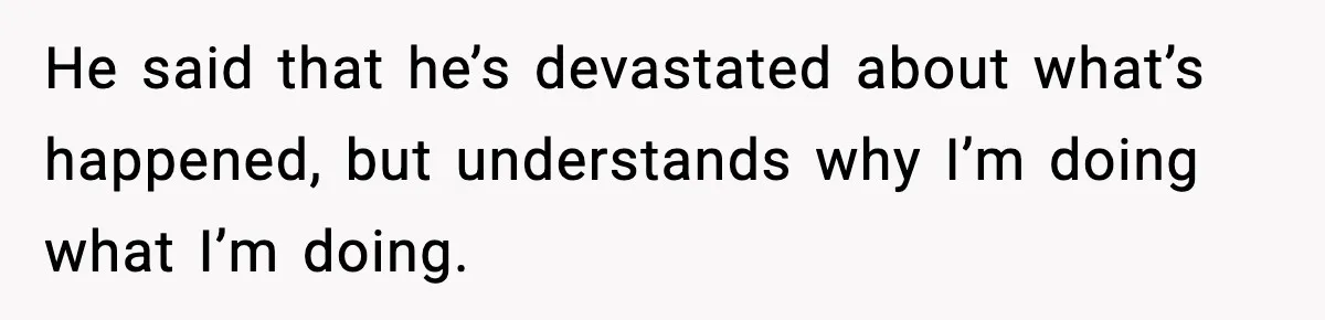 He said that he’s devastated about what’s happened, but understands why I’m doing what I’m doing.