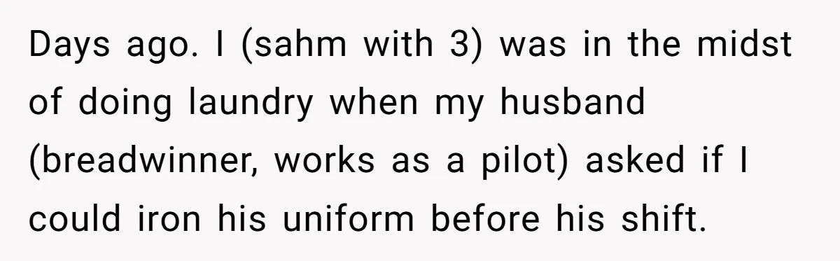 Days ago. I (sahm with 3) was in the midst of doing laundry when my husband (breadwinner, works as a pilot) asked if I could iron his uniform before his...