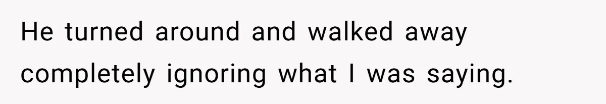 He turned around and walked away completely ignoring what I was saying.