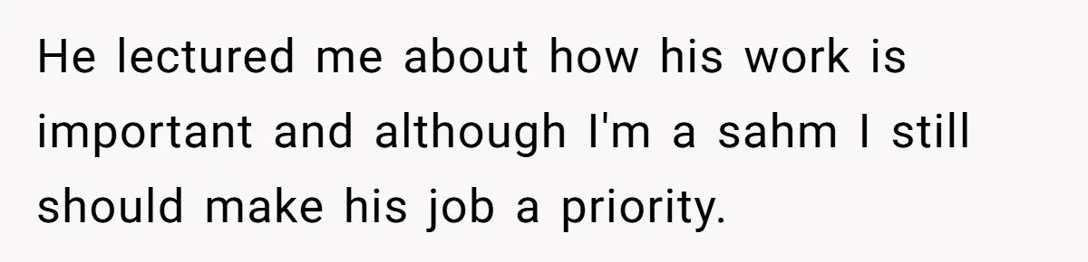 He lectured me about how his work is important and although I'm a sahm I still should make his job a priority.