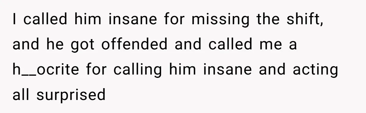I called him insane for missing the shift, and he got offended and called me a h__ocrite for calling him insane and acting all surprised