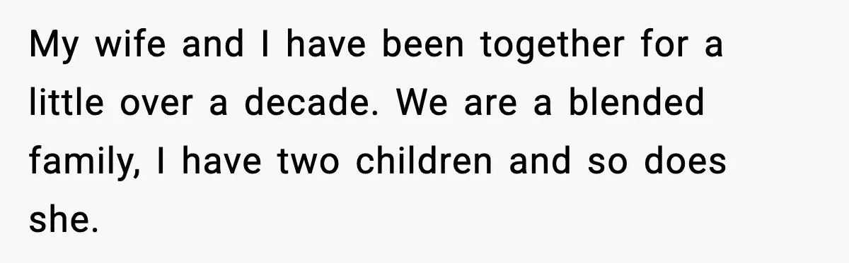 My wife and I have been together for a little over a decade. We are a blended family, I have two children and so does she.
