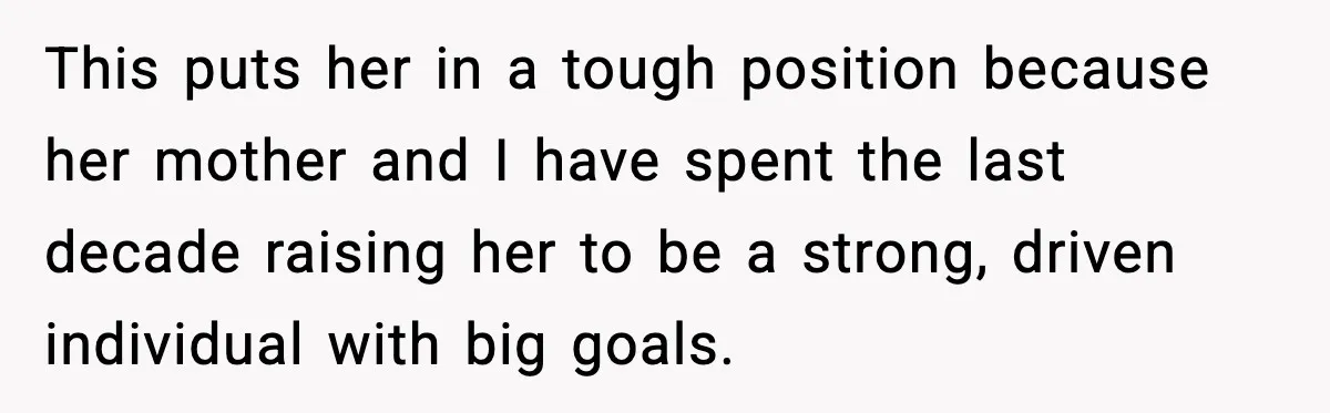 This puts her in a tough position because her mother and I have spent the last decade raising her to be a strong, driven individual with big goals.