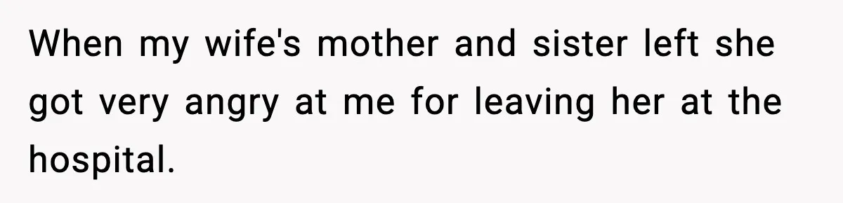 When my wife's mother and sister left she got very angry at me for leaving her at the hospital.