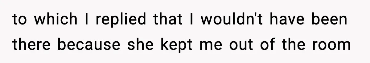to which I replied that I wouldn't have been there because she kept me out of the room