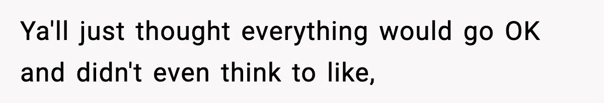 Ya'll just thought everything would go OK and didn't even think to like,